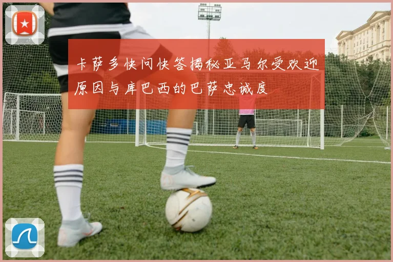 卡萨多快问快答揭秘亚马尔受欢迎原因与库巴西的巴萨忠诚度