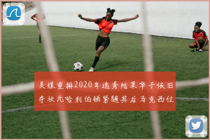 美媒重排2020年选秀结果华子依旧夺状元哈利伯顿紧随其后马克西位列探花