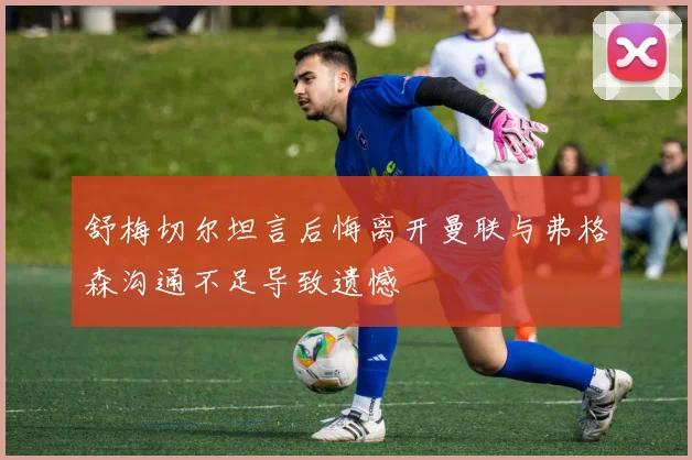 舒梅切尔坦言后悔离开曼联与弗格森沟通不足导致遗憾