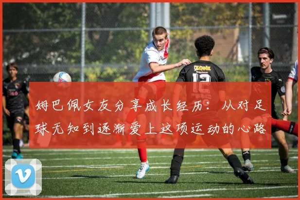 姆巴佩女友分享成长经历：从对足球无知到逐渐爱上这项运动的心路历程