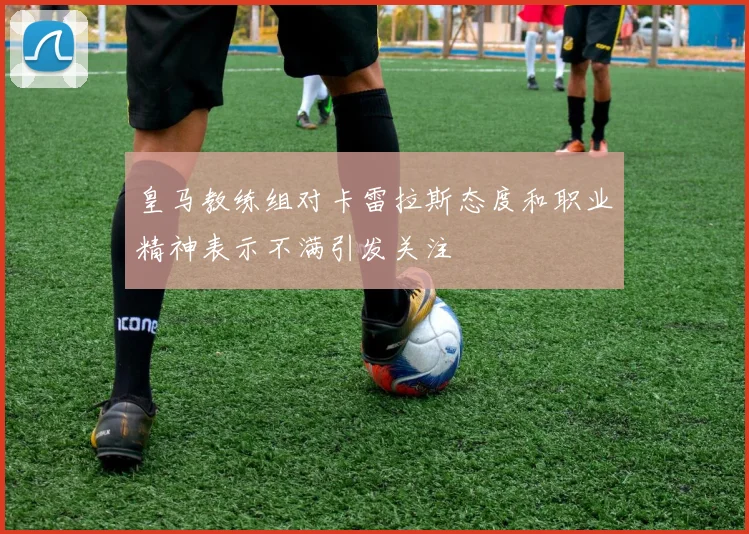 皇马教练组对卡雷拉斯态度和职业精神表示不满引发关注