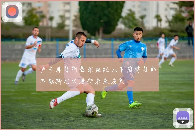 卢卡库与阿图尔经纪人下周将与那不勒斯尤文进行未来谈判