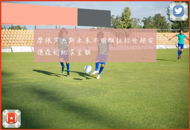 摩根罗杰斯未来不明维拉标价超安德森创纪录金额
