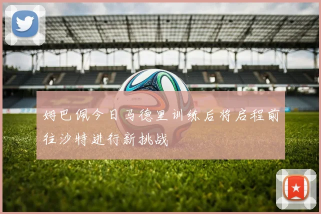 姆巴佩今日马德里训练后将启程前往沙特进行新挑战