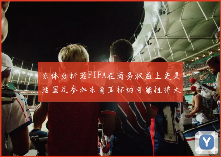 东体分析若FIFA在商务权益上更灵活国足参加东南亚杯的可能性将大增
