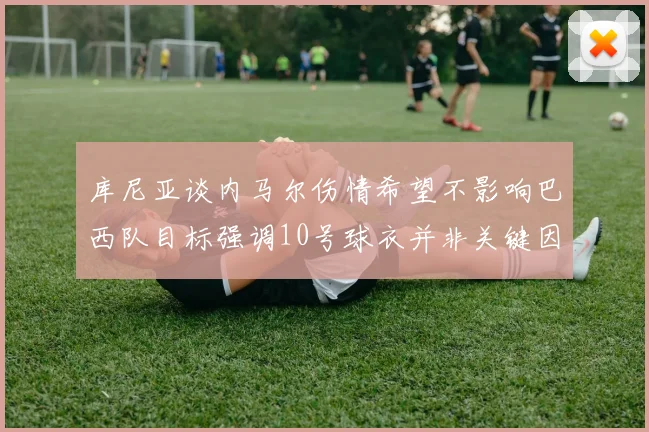 库尼亚谈内马尔伤情希望不影响巴西队目标强调10号球衣并非关键因素
