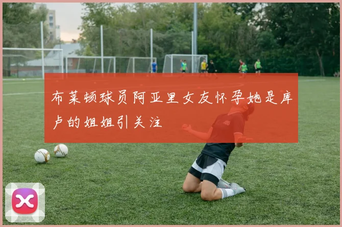 布莱顿球员阿亚里女友怀孕她是库卢的姐姐引关注
