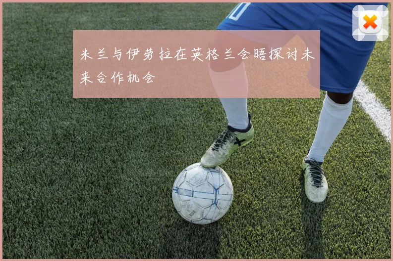 米兰与伊劳拉在英格兰会晤探讨未来合作机会