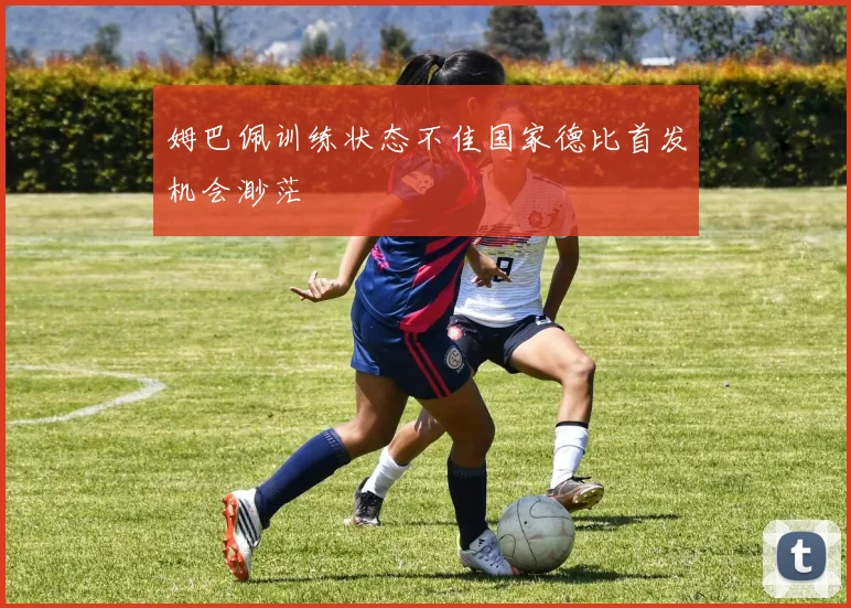 姆巴佩训练状态不佳国家德比首发机会渺茫