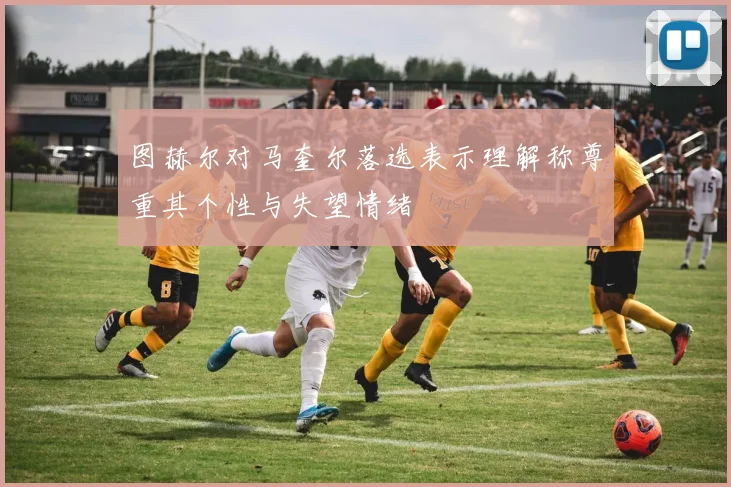 图赫尔对马奎尔落选表示理解称尊重其个性与失望情绪