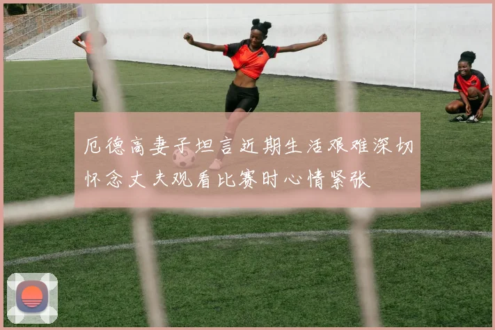 厄德高妻子坦言近期生活艰难深切怀念丈夫观看比赛时心情紧张