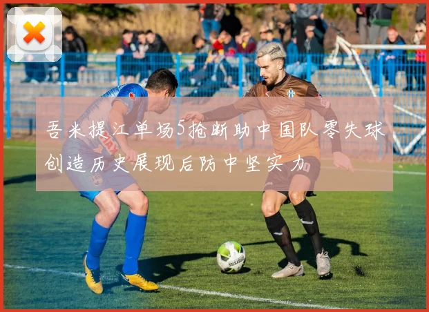吾米提江单场5抢断助中国队零失球创造历史展现后防中坚实力