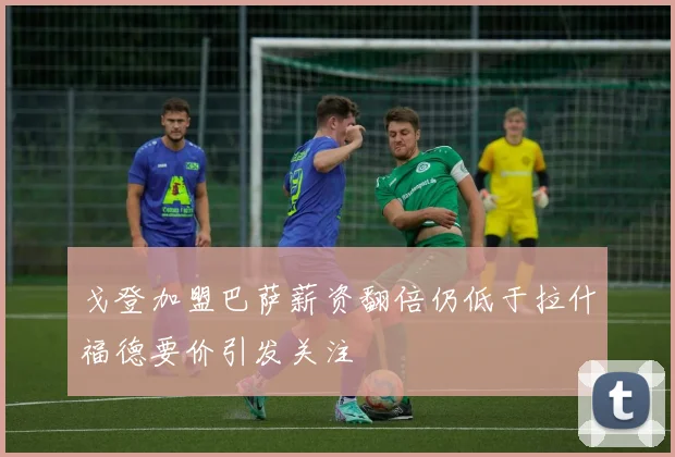 戈登加盟巴萨薪资翻倍仍低于拉什福德要价引发关注