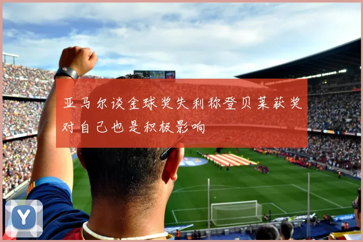 亚马尔谈金球奖失利称登贝莱获奖对自己也是积极影响