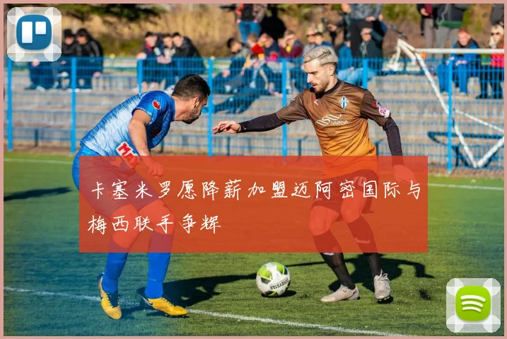 卡塞米罗愿降薪加盟迈阿密国际与梅西联手争辉