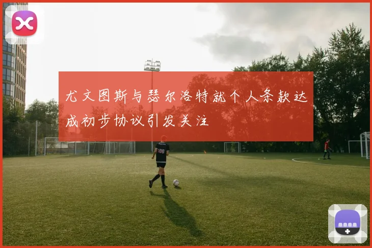 尤文图斯与瑟尔洛特就个人条款达成初步协议引发关注