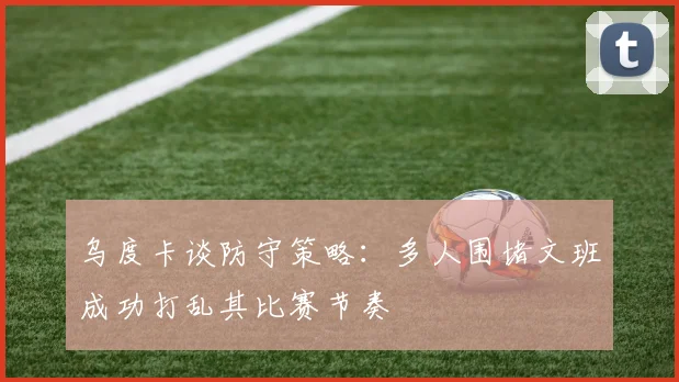 乌度卡谈防守策略：多人围堵文班成功打乱其比赛节奏