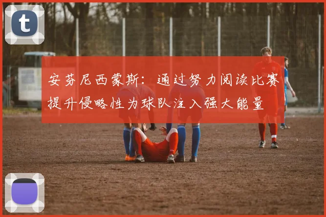 安芬尼西蒙斯：通过努力阅读比赛提升侵略性为球队注入强大能量