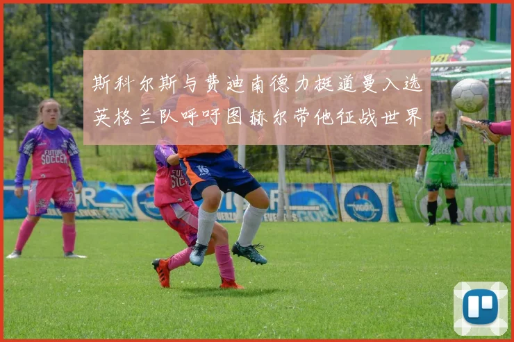 斯科尔斯与费迪南德力挺道曼入选英格兰队呼吁图赫尔带他征战世界杯