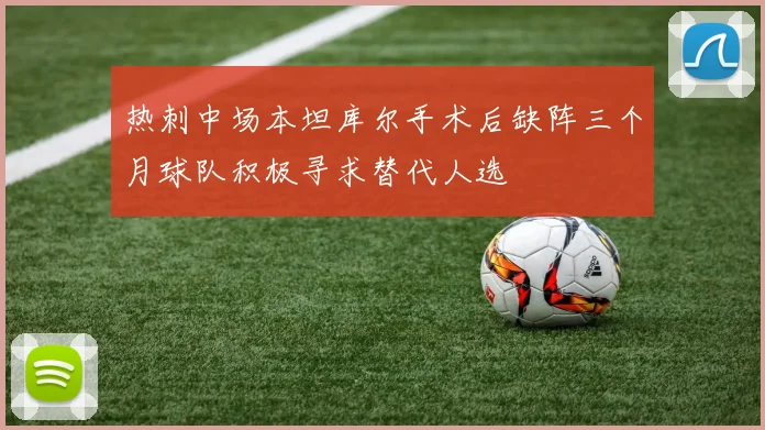热刺中场本坦库尔手术后缺阵三个月球队积极寻求替代人选