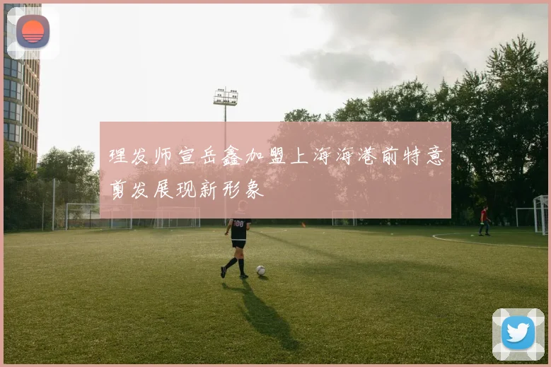 理发师宣岳鑫加盟上海海港前特意剪发展现新形象
