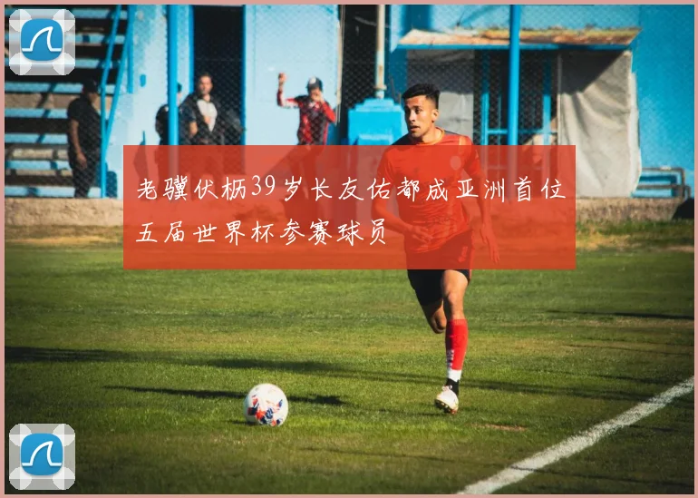 老骥伏枥39岁长友佑都成亚洲首位五届世界杯参赛球员
