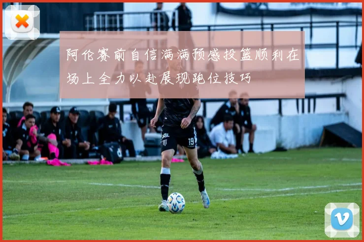 阿伦赛前自信满满预感投篮顺利在场上全力以赴展现跑位技巧