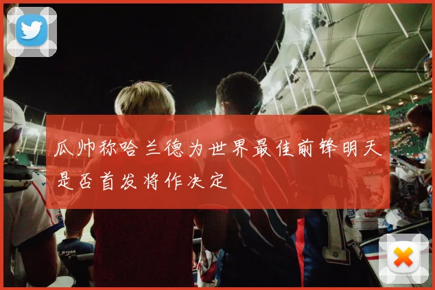 瓜帅称哈兰德为世界最佳前锋明天是否首发将作决定