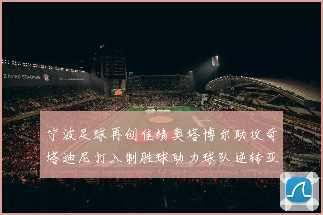 宁波足球再创佳绩奥塔博尔助攻奇塔迪尼打入制胜球助力球队逆转亚泰