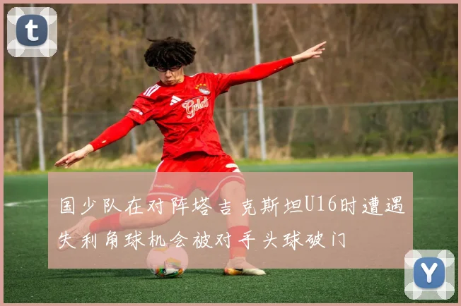 国少队在对阵塔吉克斯坦U16时遭遇失利角球机会被对手头球破门